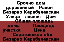 Срочно дом деревянный › Район ­ Базарно-Карабулакский › Улица ­ лесная › Дом ­ 5 › Общая площадь дома ­ 70 › Площадь участка ­ 15 › Цена ­ 750 000 - Саратовская обл., Базарно-Карабулакский р-н, Свободный пгт Недвижимость » Дома, коттеджи, дачи продажа   